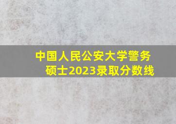 中国人民公安大学警务硕士2023录取分数线