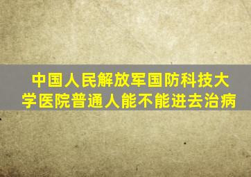 中国人民解放军国防科技大学医院普通人能不能进去治病