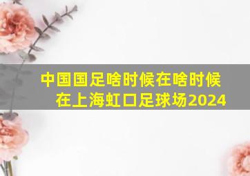 中国国足啥时候在啥时候在上海虹口足球场2024