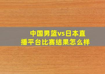 中国男篮vs日本直播平台比赛结果怎么样