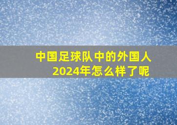 中国足球队中的外国人2024年怎么样了呢