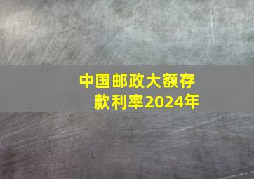 中国邮政大额存款利率2024年