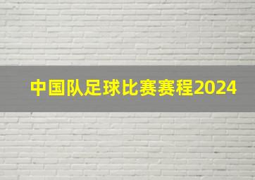 中国队足球比赛赛程2024