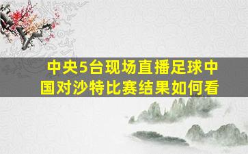 中央5台现场直播足球中国对沙特比赛结果如何看