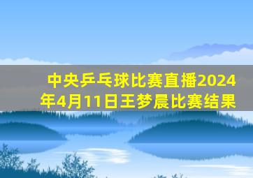 中央乒乓球比赛直播2024年4月11日王梦晨比赛结果