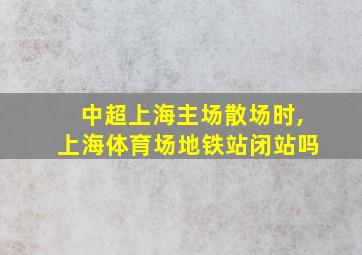 中超上海主场散场时,上海体育场地铁站闭站吗