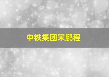 中铁集团宋鹏程