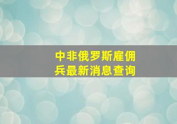 中非俄罗斯雇佣兵最新消息查询