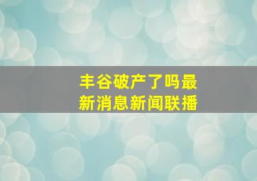 丰谷破产了吗最新消息新闻联播