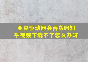 亚克驱动器会再版吗知乎视频下载不了怎么办呀