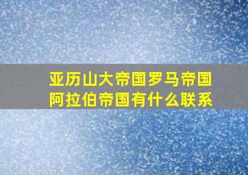 亚历山大帝国罗马帝国阿拉伯帝国有什么联系