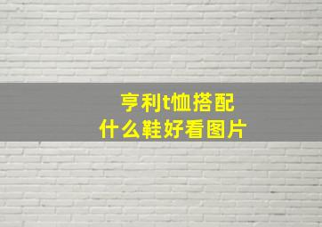 亨利t恤搭配什么鞋好看图片