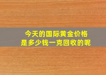 今天的国际黄金价格是多少钱一克回收的呢