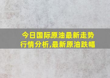 今日国际原油最新走势行情分析,最新原油跌幅