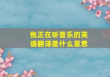 他正在听音乐的英语翻译是什么意思