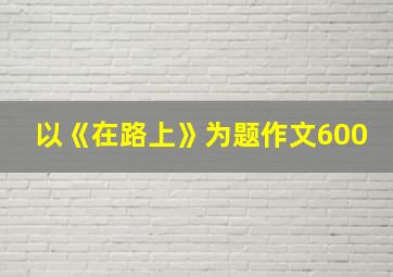 以《在路上》为题作文600