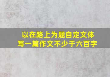 以在路上为题自定文体写一篇作文不少于六百字