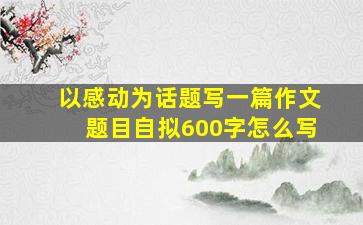 以感动为话题写一篇作文题目自拟600字怎么写