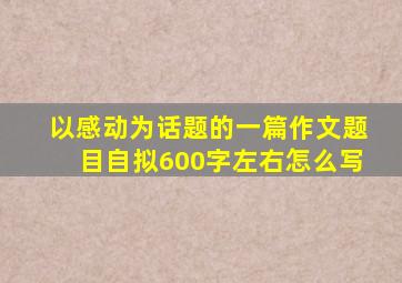 以感动为话题的一篇作文题目自拟600字左右怎么写