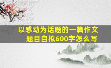 以感动为话题的一篇作文题目自拟600字怎么写