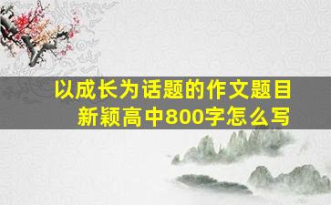 以成长为话题的作文题目新颖高中800字怎么写