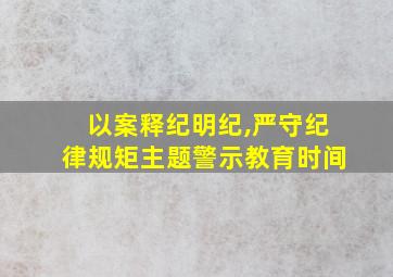 以案释纪明纪,严守纪律规矩主题警示教育时间