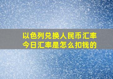 以色列兑换人民币汇率今日汇率是怎么扣钱的