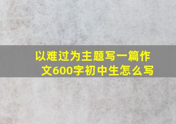 以难过为主题写一篇作文600字初中生怎么写