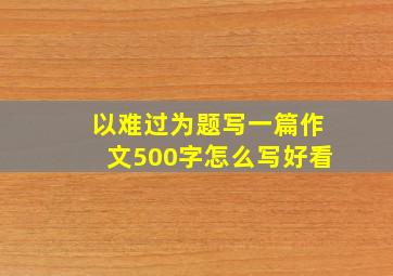 以难过为题写一篇作文500字怎么写好看