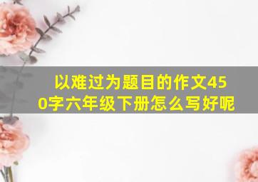 以难过为题目的作文450字六年级下册怎么写好呢