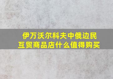 伊万沃尔科夫中俄边民互贸商品店什么值得购买