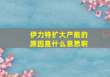 伊力特扩大产能的原因是什么意思啊