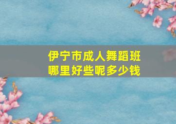 伊宁市成人舞蹈班哪里好些呢多少钱