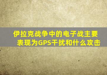 伊拉克战争中的电子战主要表现为GPS干扰和什么攻击