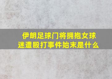 伊朗足球门将拥抱女球迷遭殴打事件始末是什么