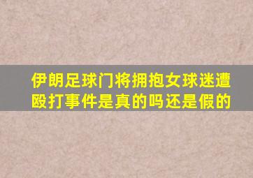 伊朗足球门将拥抱女球迷遭殴打事件是真的吗还是假的