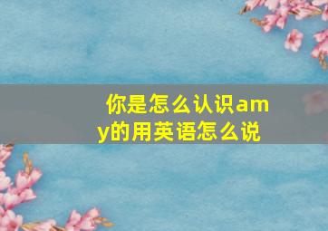 你是怎么认识amy的用英语怎么说