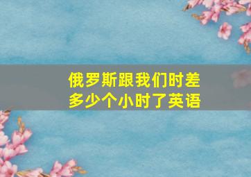 俄罗斯跟我们时差多少个小时了英语