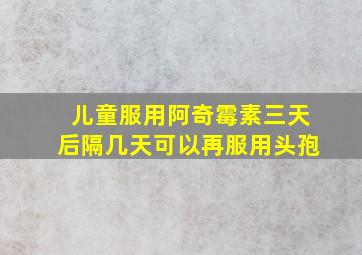 儿童服用阿奇霉素三天后隔几天可以再服用头孢