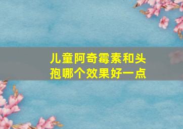 儿童阿奇霉素和头孢哪个效果好一点