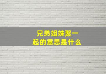 兄弟姐妹聚一起的意思是什么