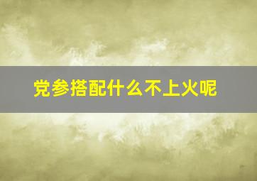 党参搭配什么不上火呢