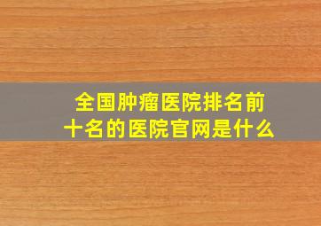 全国肿瘤医院排名前十名的医院官网是什么