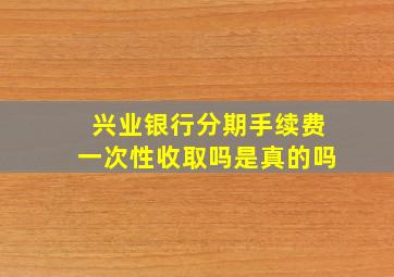 兴业银行分期手续费一次性收取吗是真的吗