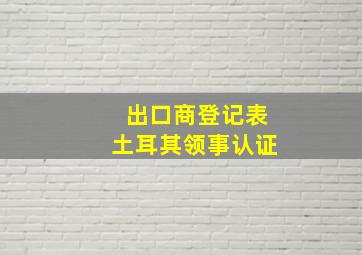 出口商登记表土耳其领事认证