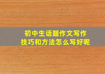 初中生话题作文写作技巧和方法怎么写好呢