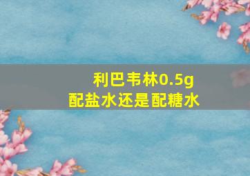 利巴韦林0.5g配盐水还是配糖水