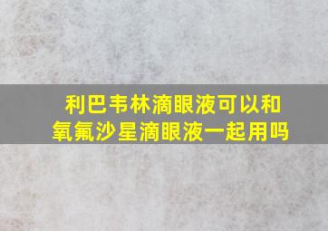 利巴韦林滴眼液可以和氧氟沙星滴眼液一起用吗