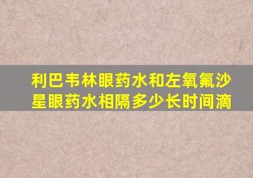 利巴韦林眼药水和左氧氟沙星眼药水相隔多少长时间滴