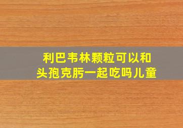 利巴韦林颗粒可以和头孢克肟一起吃吗儿童